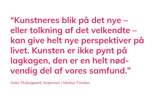 Kunstneres blik på det  nye – eller tolkning af det  velkendte – kan give helt  nye perspektiver på livet.  Kunsten er ikke pynt på  lagkagen, den er en helt  nødvendig del af vores  samfund. Anke Stubsgaard, forperson i Merkur Fonden.