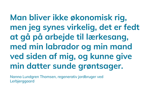 Man bliver ikke økonomisk rig, men jeg synes virkelig, det er fedt at gå på arbejde til lærkesang, med min labrador og min mand ved siden af mig, og kunne give min datter sunde grøntsager. Nanna Lundgren Thomsen, regenerativ jordbruger ved Lerbjerggaard.