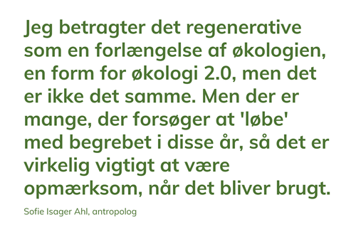 Jeg betragter det regenerative som en forlængelse af økologien, en form for økologi 2.0, men det er ikke det samme. Men der er mange, der forsøger at 'løbe' med begrebet i disse år, så det er virkelig vigtigt at være opmærksom, når det bliver brugt.  Sofie Isager Ahl, antropolog.